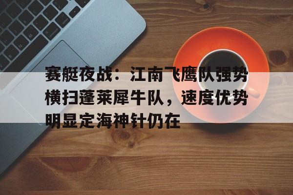 MK体育-关于赛艇夜战:江南飞鹰队强势横扫蓬莱犀牛队,速度优势明显定海神针仍在的信息