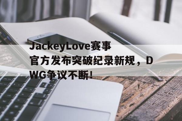 MK体育-JackeyLove赛事官方发布突破纪录新规，DWG争议不断！的简单介绍